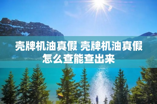壳牌机油真假 壳牌机油真假怎么查能查出来 壳牌机油真假 壳牌机油真假怎么查能查出来
