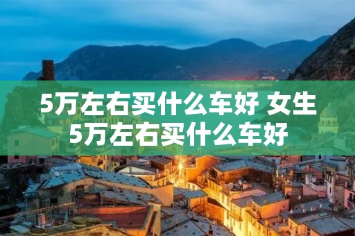 5万左右买什么车好 女生5万左右买什么车好
