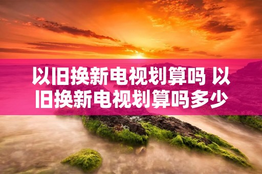 以旧换新电视划算吗 以旧换新电视划算吗多少钱