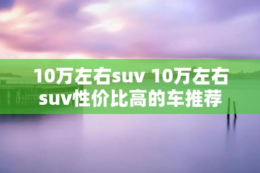 10万左右suv 10万左右suv性价比高的车推荐