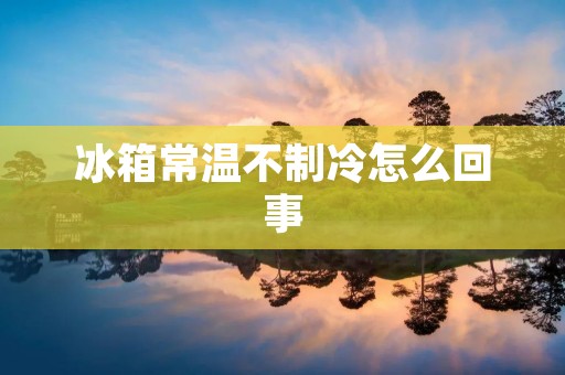 冰箱常温不制冷怎么回事:原因与解决方法 冰箱常温不制冷怎么回事:原因与解决方法
