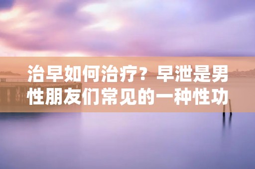 治早如何治疗?早泄是男性朋友们常见的一种性功能障碍,给他们的性生活带来了很大的困扰。那么,如何有效地治疗早泄呢?本文将从多个方面为大家介绍治疗早泄的方法和建议。
