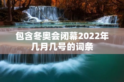 包含冬奥会闭幕2022年几月几号的词条