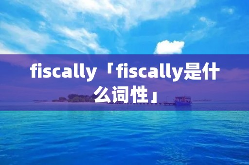 fiscally「fiscally是什么词性」 fiscally「fiscally是什么词性」