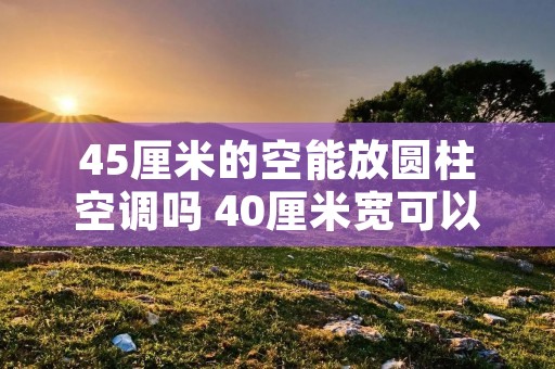 45厘米的空能放圆柱空调吗 40厘米宽可以装圆柱形空调吗