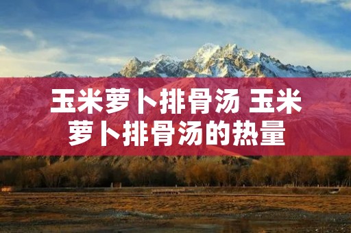 玉米萝卜排骨汤 玉米萝卜排骨汤的热量