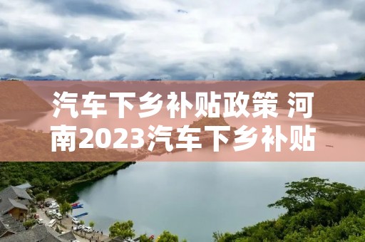 汽车下乡补贴政策 河南2023汽车下乡补贴政策 汽车下乡补贴政策 河南2023汽车下乡补贴政策