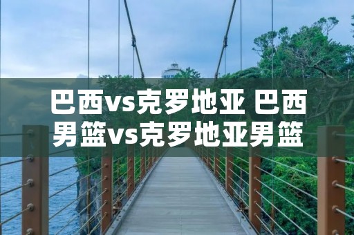 巴西vs克罗地亚 巴西男篮vs克罗地亚男篮 巴西vs克罗地亚 巴西男篮vs克罗地亚男篮