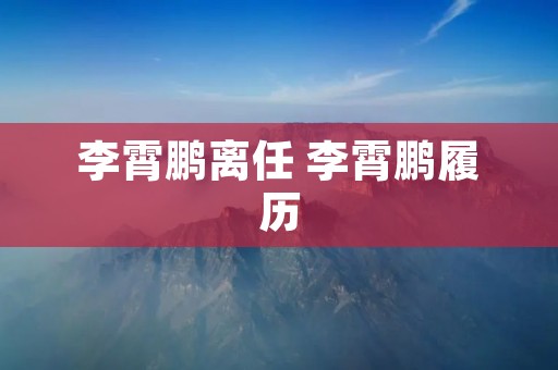 李霄鹏离任 李霄鹏履历