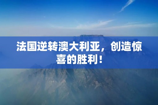 法国逆转澳大利亚,创造惊喜的胜利! 法国逆转澳大利亚,创造惊喜的胜利!