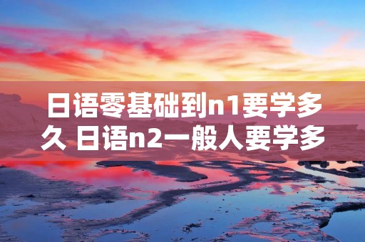 日语零基础到n1要学多久 日语n2一般人要学多久
