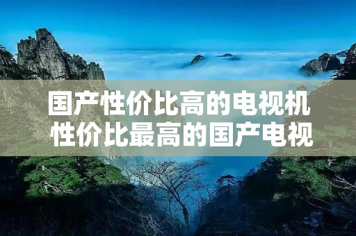 国产性价比高的电视机 性价比最高的国产电视机 国产性价比高的电视机 性价比最高的国产电视机