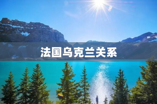 法国乌克兰关系:历史、现状与展望 法国乌克兰关系:历史、现状与展望