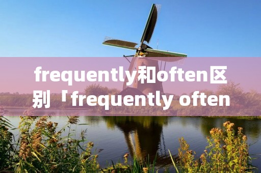 frequently和often区别「frequently often区别」