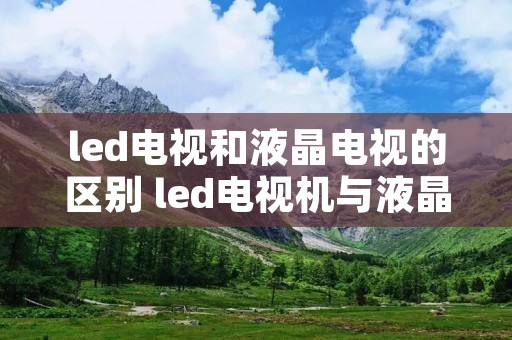 led电视和液晶电视的区别 led电视机与液晶电视区别 led电视和液晶电视的区别 led电视机与液晶电视区别