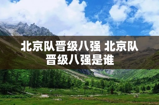 北京队晋级八强 北京队晋级八强是谁 北京队晋级八强 北京队晋级八强是谁