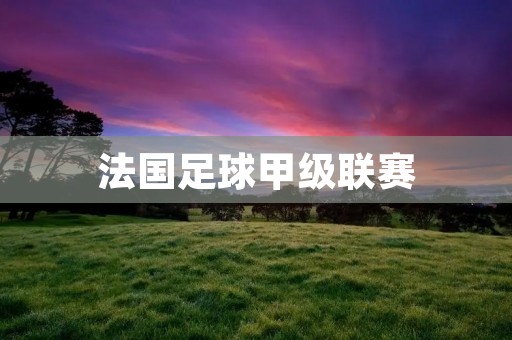 法国足球甲级联赛:欧洲足坛的巅峰战场 法国足球甲级联赛:欧洲足坛的巅峰战场