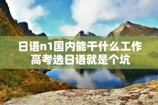 日语n1国内能干什么工作 高考选日语就是个坑 日语n1国内能干什么工作 高考选日语就是个坑
