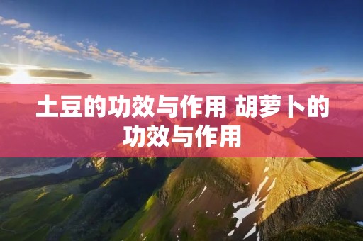土豆的功效与作用 胡萝卜的功效与作用 土豆的功效与作用 胡萝卜的功效与作用