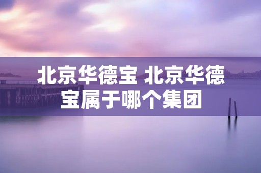 北京华德宝 北京华德宝属于哪个集团