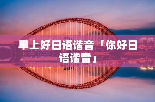 早上好日语谐音「你好日语谐音」