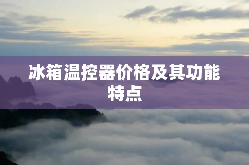 冰箱温控器价格及其功能特点 冰箱温控器价格及其功能特点