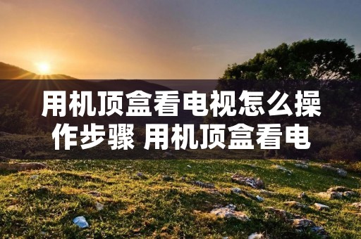 用机顶盒看电视怎么操作步骤 用机顶盒看电视怎么操作步骤