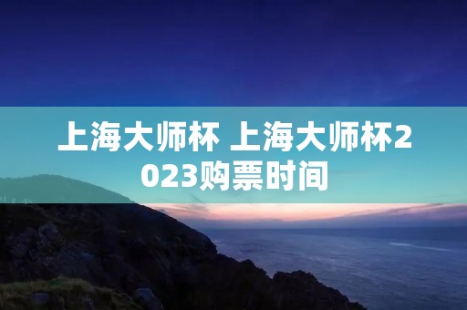 上海大师杯 上海大师杯2023购票时间