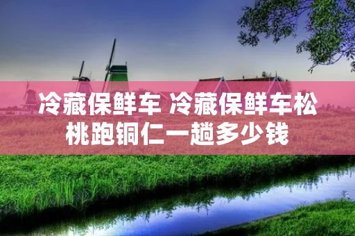冷藏保鲜车 冷藏保鲜车松桃跑铜仁一趟多少钱