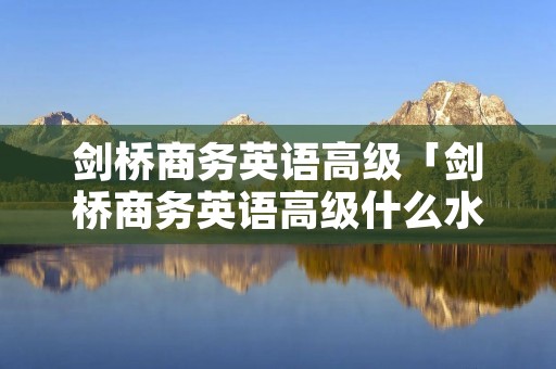 剑桥商务英语高级「剑桥商务英语高级什么水平」