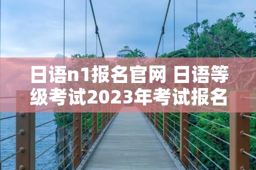 日语n1报名官网 日语等级考试2023年考试报名