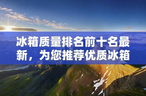 冰箱质量排名前十名最新，为您推荐优质冰箱品牌