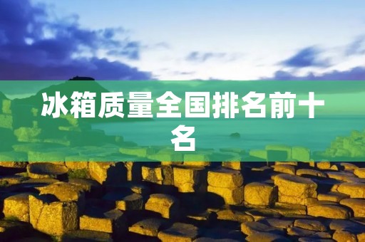 冰箱质量全国排名前十名：为您揭秘冰箱质量的背后故事