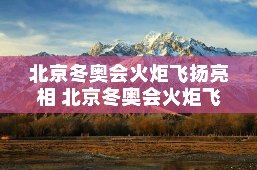 北京冬奥会火炬飞扬亮相 北京冬奥会火炬飞扬亮相的是谁 北京冬奥会火炬飞扬亮相 北京冬奥会火炬飞扬亮相的是谁