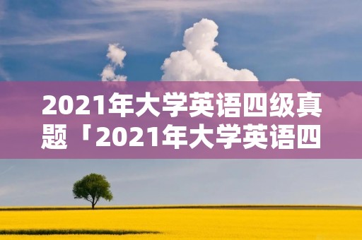2021年大学英语四级真题「2021年大学英语四级真题第三套」 2021年大学英语四级真题「2021年大学英语四级真题第三套」