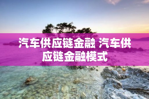 汽车供应链金融 汽车供应链金融模式 汽车供应链金融 汽车供应链金融模式