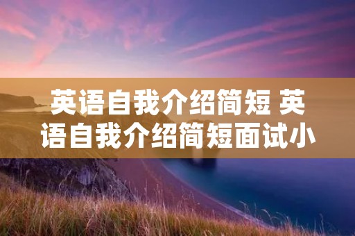英语自我介绍简短 英语自我介绍简短面试小升初 英语自我介绍简短 英语自我介绍简短面试小升初