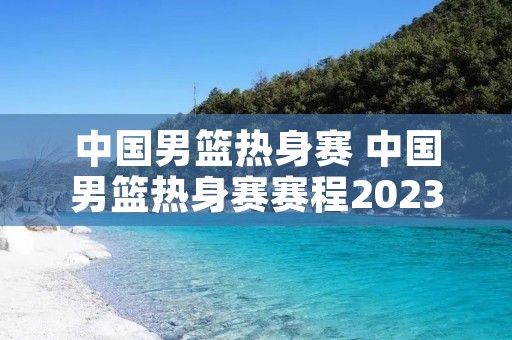 中国男篮热身赛 中国男篮热身赛赛程2023