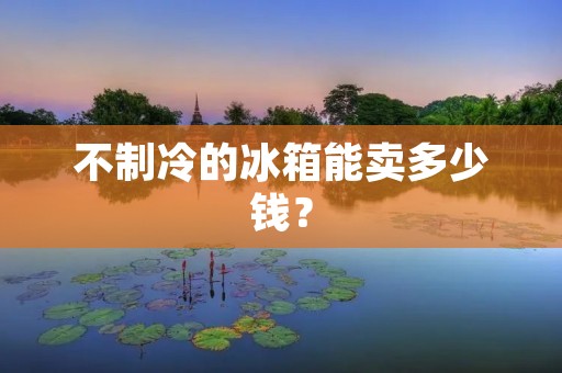不制冷的冰箱能卖多少钱? 不制冷的冰箱能卖多少钱?