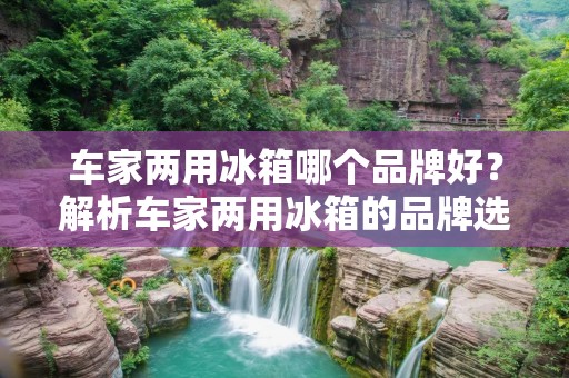 车家两用冰箱哪个品牌好?解析车家两用冰箱的品牌选择 车家两用冰箱哪个品牌好?解析车家两用冰箱的品牌选择