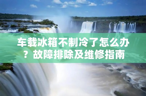 车载冰箱不制冷了怎么办？故障排除及维修指南