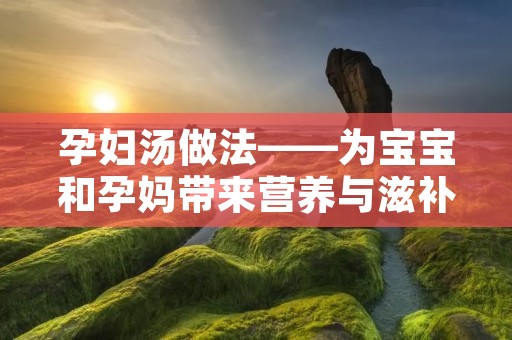 孕妇汤做法——为宝宝和孕妈带来营养与滋补 孕妇汤做法——为宝宝和孕妈带来营养与滋补