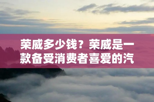 荣威多少钱?荣威是一款备受消费者喜爱的汽车品牌,其车型种类丰富,价格也因车型、配置和市场需求等因素而有所不同。下面将从不同车型的价格范围、配置以及市场需求等方面为您详细介绍。 荣威多少钱?荣威是一款备受消费者喜爱的汽车品牌,其车型种类丰富,价格也因车型、配置和市场需求等因素而有所不同。下面将从不同车型的价格范围、配置以及市场需求等方面为您详细介绍。
