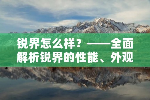 锐界怎么样?——全面解析锐界的性能、外观与配置 锐界怎么样?——全面解析锐界的性能、外观与配置