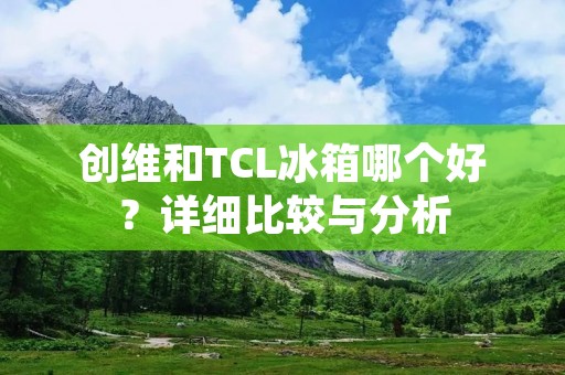 创维和TCL冰箱哪个好?详细比较与分析 创维和TCL冰箱哪个好?详细比较与分析
