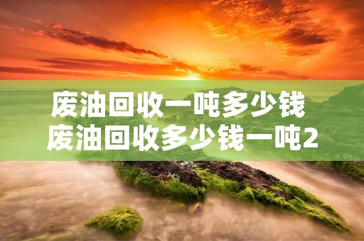 废油回收一吨多少钱 废油回收多少钱一吨2020年