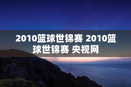 2010篮球世锦赛 2010篮球世锦赛 央视网
