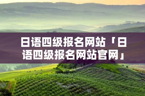 日语四级报名网站「日语四级报名网站官网」 日语四级报名网站「日语四级报名网站官网」
