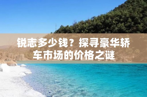 锐志多少钱?探寻豪华轿车市场的价格之谜 锐志多少钱?探寻豪华轿车市场的价格之谜