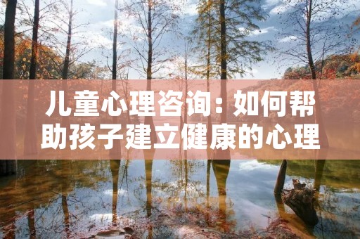 儿童心理咨询: 如何帮助孩子建立健康的心理成长?
